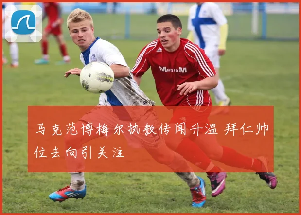 马克范博梅尔执教传闻升温 拜仁帅位去向引关注