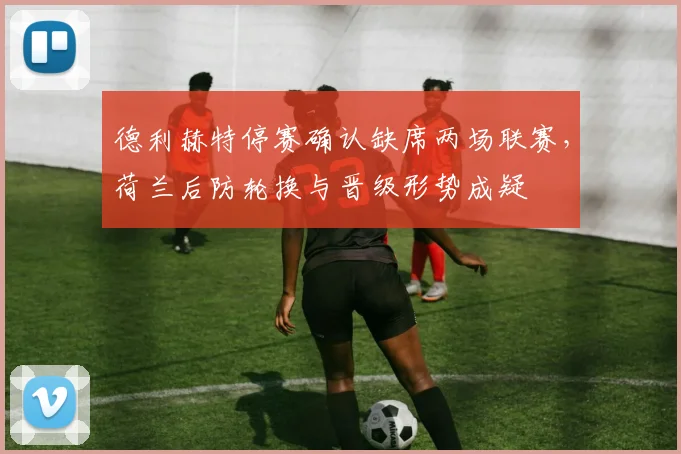 德利赫特停赛确认缺席两场联赛，荷兰后防轮换与晋级形势成疑