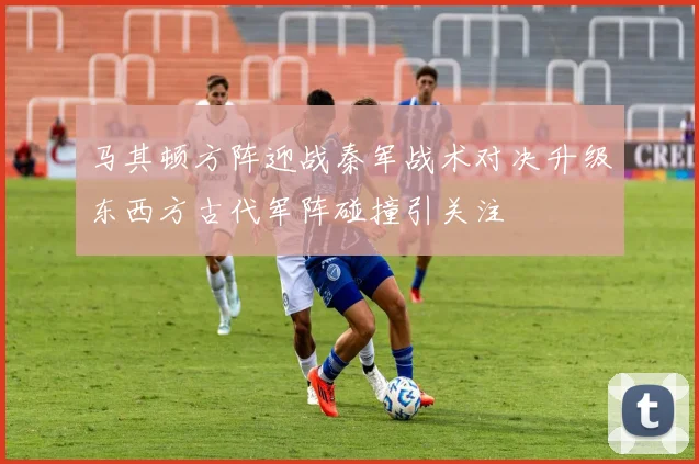 马其顿方阵迎战秦军战术对决升级东西方古代军阵碰撞引关注