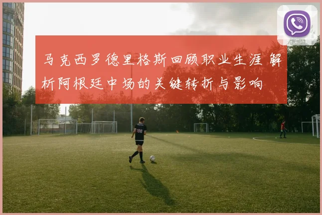 马克西罗德里格斯回顾职业生涯 解析阿根廷中场的关键转折与影响